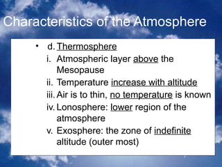 Characteristics of the Atmosphere
     • d. Thermosphere
       i. Atmospheric layer above the
            Mesopause
       ii. Temperature increase with altitude
       iii. Air is to thin, no temperature is known
       iv. Lonosphere: lower region of the
            atmosphere
       v. Exosphere: the zone of indefinite
            altitude (outer most)
                                           7
 