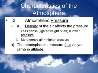 Characteristics of the
                   Atmosphere
•    3.         Atmospheric Pressure
    –     a.    Density of the air affects the pressure
        i.  Less dense (lighter weight of air) = lower
            pressure
        ii. More dense air = higher pressure
    a) The atmosphere’s pressure falls as you
       climb in altitude



                                                         8
 