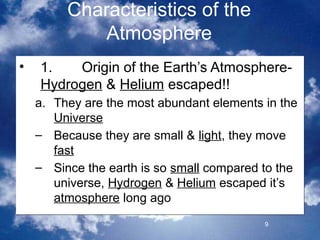Characteristics of the
             Atmosphere
•   1.   Origin of the Earth’s Atmosphere-
    Hydrogen & Helium escaped!!
    a. They are the most abundant elements in the
       Universe
    – Because they are small & light, they move
       fast
    – Since the earth is so small compared to the
       universe, Hydrogen & Helium escaped it’s
       atmosphere long ago
                                           9
 