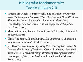 Bibliografia fondamentale: Teorie sul web 2.0 James Surowiecki,  J. Surowiecki,  The Wisdom of Crowds: Why the Many are Smarter Than the Few and How Wisdom Shapes Businnes, Economies, Societies and Nations,  Doubleday, Anchor 2004 ,  tr. it,  La saggezza della folla , Fusi Orari , 2007; Manuel Castells,  La nascita della società in rete,  Università Bocconi, 2008; Chris Anderson,  La coda lunga. Da un mercato di massa a una massa di mercati , Codice, 2010 ; Jeff Howe,  Crowdsourcing: Why the Power of the Crowd Is Driving the Future of Business,  Crown Business, New York, 2008 , tr. It.,  Crowdsourcing. Il valore partecipativo come risorsa per il futuro del business,  Luca Sossella Editore, Roma 2010; 