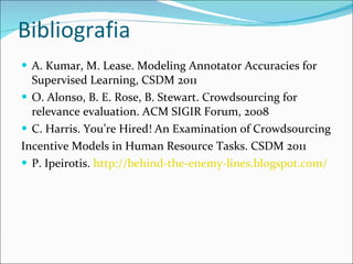 Bibliografia A. Kumar, M. Lease. Modeling Annotator Accuracies for Supervised  Learning, CSDM 2011 O. Alonso, B. E. Rose, B. Stewart. Crowdsourcing for relevance  evaluation. ACM SIGIR Forum, 2008 C. Harris. You’re Hired! An Examination of Crowdsourcing Incentive Models in Human Resource Tasks. CSDM 2011 P. Ipeirotis.  http://behind-the-enemy-lines.blogspot.com/   
