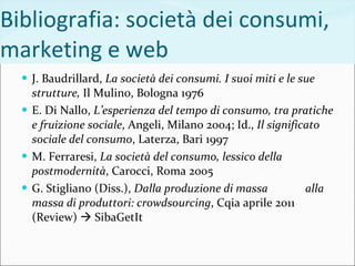 Bibliografia: società dei consumi, marketing e web J. Baudrillard,  La società dei consumi. I suoi miti e le sue strutture,  Il Mulino, Bologna 1976 E. Di Nallo,  L’esperienza del tempo di consumo, tra pratiche e fruizione sociale , Angeli, Milano 2004; Id.,  Il significato sociale del consumo , Laterza, Bari 1997 M. Ferraresi,  La società del consumo, lessico della postmodernità , Carocci, Roma 2005 G. Stigliano (Diss.),  Dalla produzione di massa  alla massa di produttori: crowdsourcing , Cqia aprile 2011 (Review)    SibaGetIt 