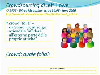Crowdsourcing di  Jeff Howe © 2006 -  Wired Magazine - Issue 14.06 - June 2006 http://www.wired.com/wired/archive/14.06/crowds_pr.html   crowd  "folla" +  outsourcing , in gergo aziendale "affidare all'esterno parte delle proprie attività".  cfr.  IL SOLE 24 ORE   http://www.ilsole24ore.com/art/SoleOnLine4/Economia%20e%20Lavoro/2009/02/crowdsourcing-rete-soluzione.shtml?uuid=169c9a06-f22b-11dd-ba33-8852ec7bfa32&DocRulesView=Libero   Crowd: quale folla? 