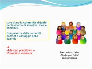 consultare la  comunità virtuale  per la ricerca di soluzioni, idee e contenuti.  Competenze della comunità internet a vantaggio delle aziende    «Mercati predittivi» o  Prediction markets Meccanismo delle  Challenge / "sfide“ con compenso  