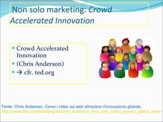 Non solo marketing:  Crowd Accelerated Innovation Crowd Accelerated Innovation (Chris Anderson)    cfr. ted.org Fonte: Chris Anderson,  Come i video sul web stimolano l'innovazione globale,  http://www.ted.com/talks/lang/ita/chris_anderson_how_web_video_powers_global_innovation.html 