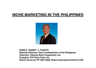 NICHE MARKETING IN THE PHILIPPINES




   DANILO “DANNY” V. FAUSTO
   National Chairman, Dairy Confederation of the Philippines
   Chairman, Talavera Dairy Cooperative, Inc.
   President, DVF Dairy Farm, Inc.
   District Governor RY 2007-2008, Rotary International District 3780
 
