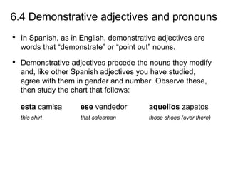 6.4 Demonstrative adjectives and pronouns
 In Spanish, as in English, demonstrative adjectives are
  words that “demonstrate” or “point out” nouns.
 Demonstrative adjectives precede the nouns they modify
  and, like other Spanish adjectives you have studied,
  agree with them in gender and number. Observe these,
  then study the chart that follows:

  esta camisa       ese vendedor        aquellos zapatos
  this shirt        that salesman       those shoes (over there)
 