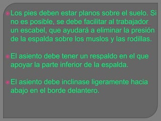 Los pies deben estar planos sobre el suelo. Si no es posible, se debe facilitar al trabajador un escabel, que ayudará a eliminar la presión de la espalda sobre los muslos y las rodillas. El asiento debe tener un respaldo en el que apoyar la parte inferior de la espalda.El asiento debe inclinase ligeramente hacia abajo en el borde delantero. 