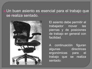Un buen asiento es esencial para el trabajo que se realiza sentado. El asiento debe permitir al trabajador mover las piernas y de posiciones de trabajo en general con facilidad.A continuación figuran algunas directrices ergonómicas para el trabajo que se realiza sentado:
