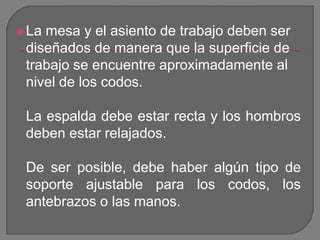 La mesa y el asiento de trabajo deben ser diseñados de manera que la superficie de trabajo se encuentre aproximadamente al nivel de los codos.La espalda debe estar recta y los hombros deben estar relajados.De ser posible, debe haber algún tipo de soporte ajustable para los codos, los antebrazos o las manos. 