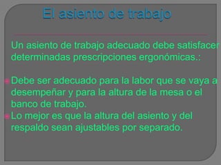 El asiento de trabajoUn asiento de trabajo adecuado debe satisfacer determinadas prescripciones ergonómicas.:Debe ser adecuado para la labor que se vaya a desempeñar y para la altura de la mesa o el banco de trabajo. Lo mejor es que la altura del asiento y del respaldo sean ajustables por separado.