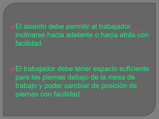 El asiento debe permitir al trabajador inclinarse hacia adelante o hacia atrás con facilidad. El trabajador debe tener espacio suficiente para las piernas debajo de la mesa de trabajo y poder cambiar de posición de piernas con facilidad. 