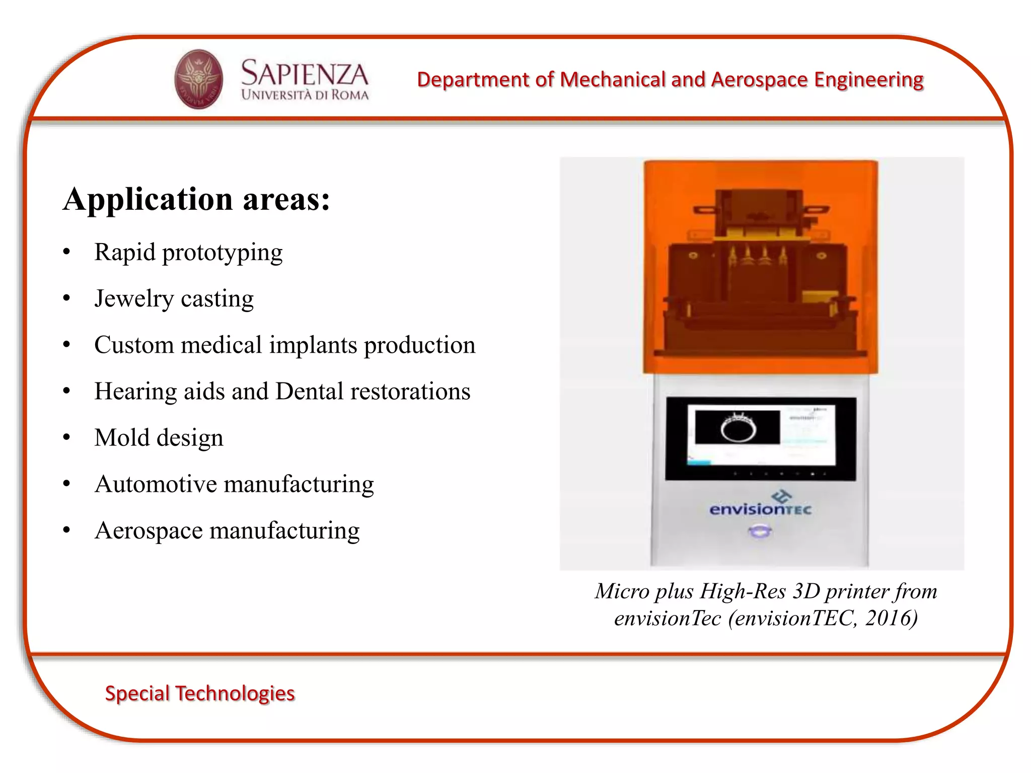 Department of Mechanical and Aerospace Engineering
Special Technologies
Application areas:
• Rapid prototyping
• Jewelry casting
• Custom medical implants production
• Hearing aids and Dental restorations
• Mold design
• Automotive manufacturing
• Aerospace manufacturing
Micro plus High-Res 3D printer from
envisionTec (envisionTEC, 2016)
 
