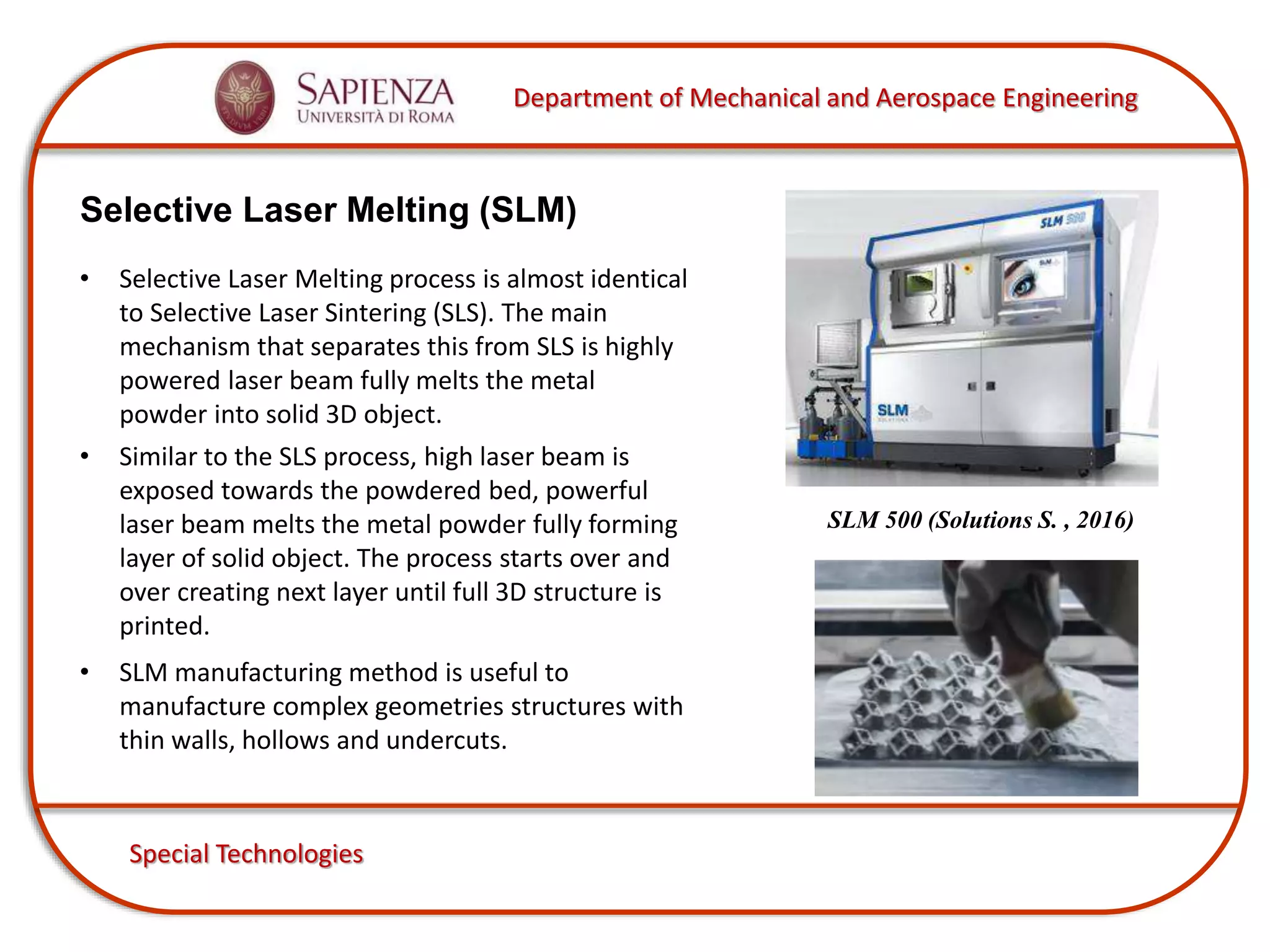 Department of Mechanical and Aerospace Engineering
Special Technologies
Selective Laser Melting (SLM)
SLM 500 (Solutions S. , 2016)
• Selective Laser Melting process is almost identical
to Selective Laser Sintering (SLS). The main
mechanism that separates this from SLS is highly
powered laser beam fully melts the metal
powder into solid 3D object.
• Similar to the SLS process, high laser beam is
exposed towards the powdered bed, powerful
laser beam melts the metal powder fully forming
layer of solid object. The process starts over and
over creating next layer until full 3D structure is
printed.
• SLM manufacturing method is useful to
manufacture complex geometries structures with
thin walls, hollows and undercuts.
 