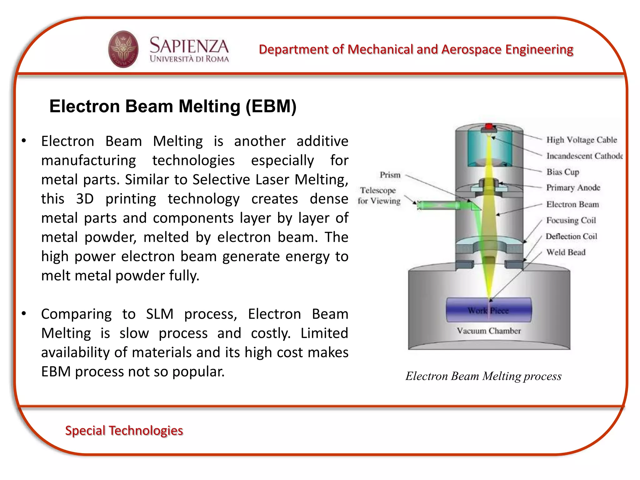 Department of Mechanical and Aerospace Engineering
Special Technologies
Electron Beam Melting (EBM)
Electron Beam Melting process
• Electron Beam Melting is another additive
manufacturing technologies especially for
metal parts. Similar to Selective Laser Melting,
this 3D printing technology creates dense
metal parts and components layer by layer of
metal powder, melted by electron beam. The
high power electron beam generate energy to
melt metal powder fully.
• Comparing to SLM process, Electron Beam
Melting is slow process and costly. Limited
availability of materials and its high cost makes
EBM process not so popular.
 