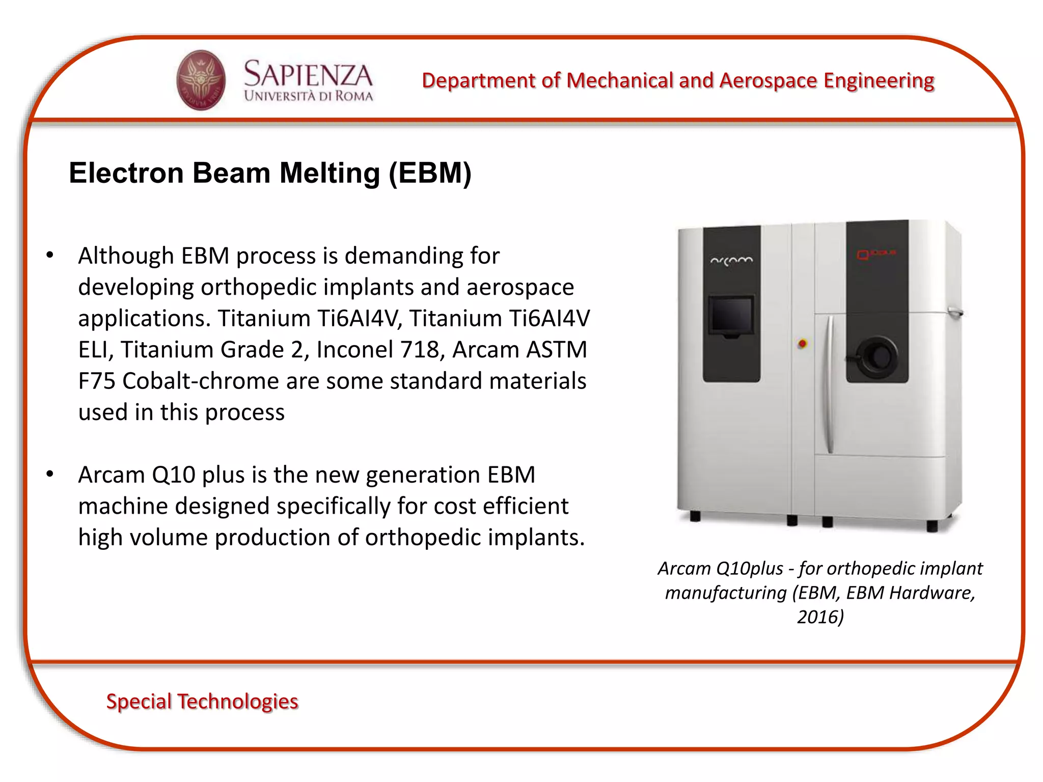 Department of Mechanical and Aerospace Engineering
Special Technologies
Electron Beam Melting (EBM)
Arcam Q10plus - for orthopedic implant
manufacturing (EBM, EBM Hardware,
2016)
• Although EBM process is demanding for
developing orthopedic implants and aerospace
applications. Titanium Ti6AI4V, Titanium Ti6AI4V
ELI, Titanium Grade 2, Inconel 718, Arcam ASTM
F75 Cobalt-chrome are some standard materials
used in this process
• Arcam Q10 plus is the new generation EBM
machine designed specifically for cost efficient
high volume production of orthopedic implants.
 