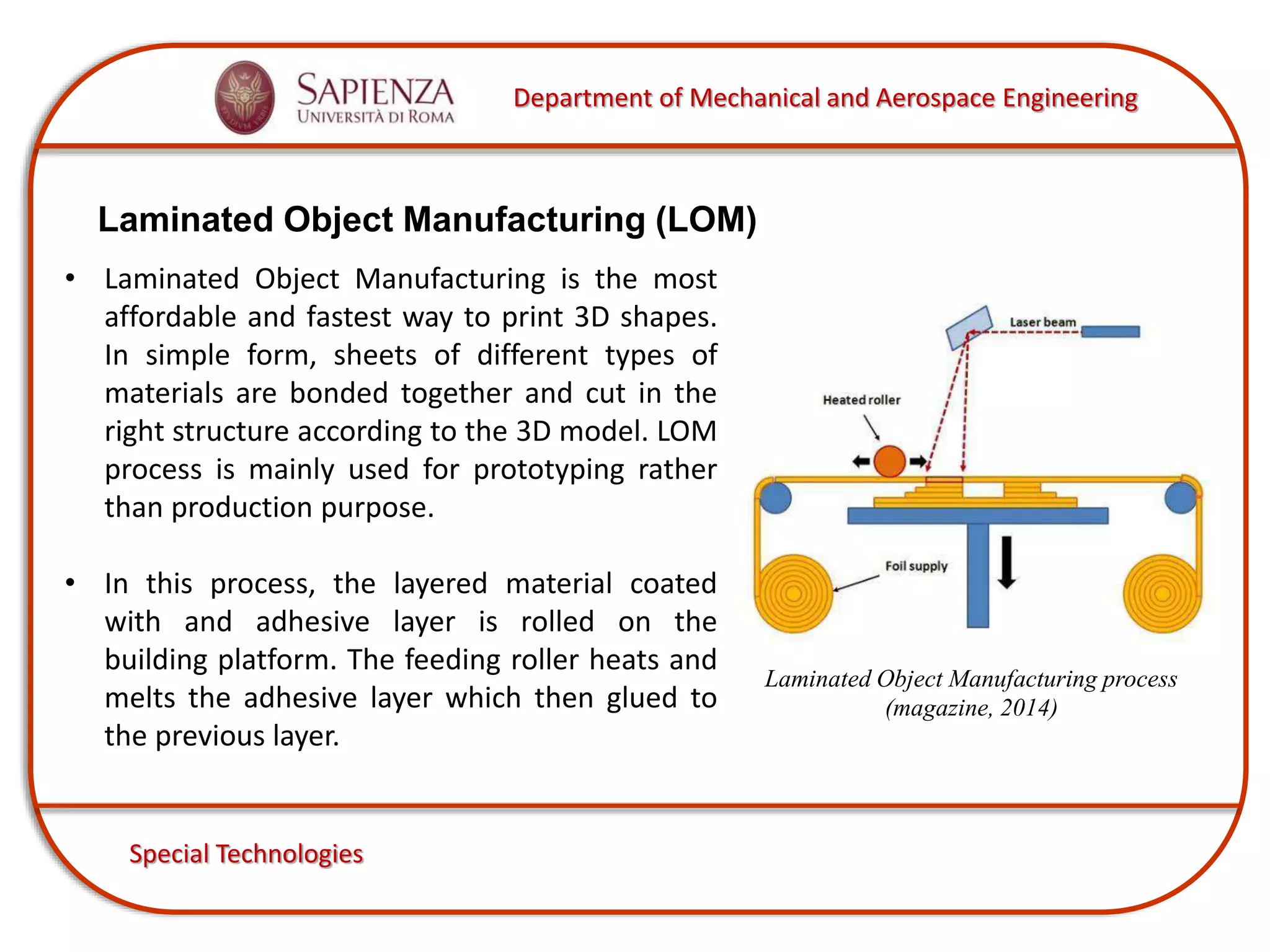 Department of Mechanical and Aerospace Engineering
Special Technologies
Laminated Object Manufacturing (LOM)
• Laminated Object Manufacturing is the most
affordable and fastest way to print 3D shapes.
In simple form, sheets of different types of
materials are bonded together and cut in the
right structure according to the 3D model. LOM
process is mainly used for prototyping rather
than production purpose.
• In this process, the layered material coated
with and adhesive layer is rolled on the
building platform. The feeding roller heats and
melts the adhesive layer which then glued to
the previous layer.
Laminated Object Manufacturing process
(magazine, 2014)
 