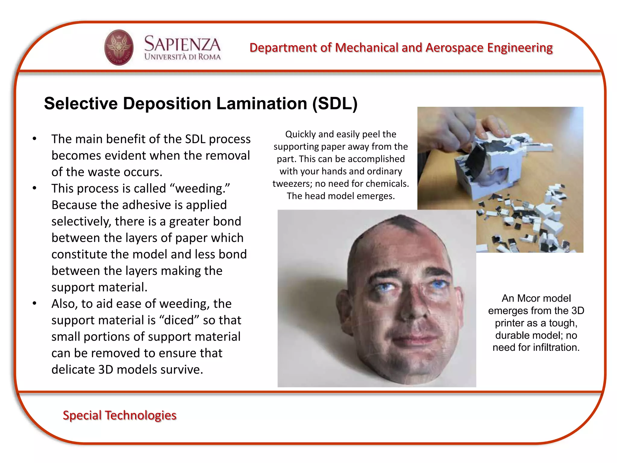 Department of Mechanical and Aerospace Engineering
Special Technologies
Selective Deposition Lamination (SDL)
Quickly and easily peel the
supporting paper away from the
part. This can be accomplished
with your hands and ordinary
tweezers; no need for chemicals.
The head model emerges.
An Mcor model
emerges from the 3D
printer as a tough,
durable model; no
need for infiltration.
• The main benefit of the SDL process
becomes evident when the removal
of the waste occurs.
• This process is called “weeding.”
Because the adhesive is applied
selectively, there is a greater bond
between the layers of paper which
constitute the model and less bond
between the layers making the
support material.
• Also, to aid ease of weeding, the
support material is “diced” so that
small portions of support material
can be removed to ensure that
delicate 3D models survive.
 