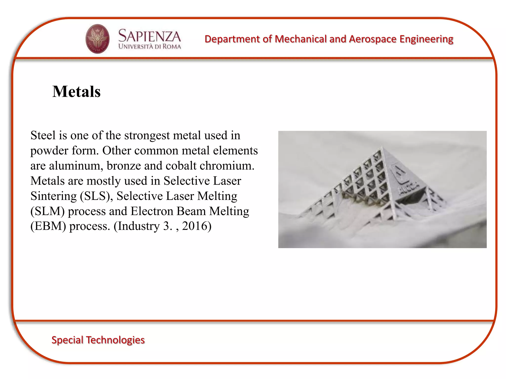 Department of Mechanical and Aerospace Engineering
Special Technologies
Metals
Steel is one of the strongest metal used in
powder form. Other common metal elements
are aluminum, bronze and cobalt chromium.
Metals are mostly used in Selective Laser
Sintering (SLS), Selective Laser Melting
(SLM) process and Electron Beam Melting
(EBM) process. (Industry 3. , 2016)
 