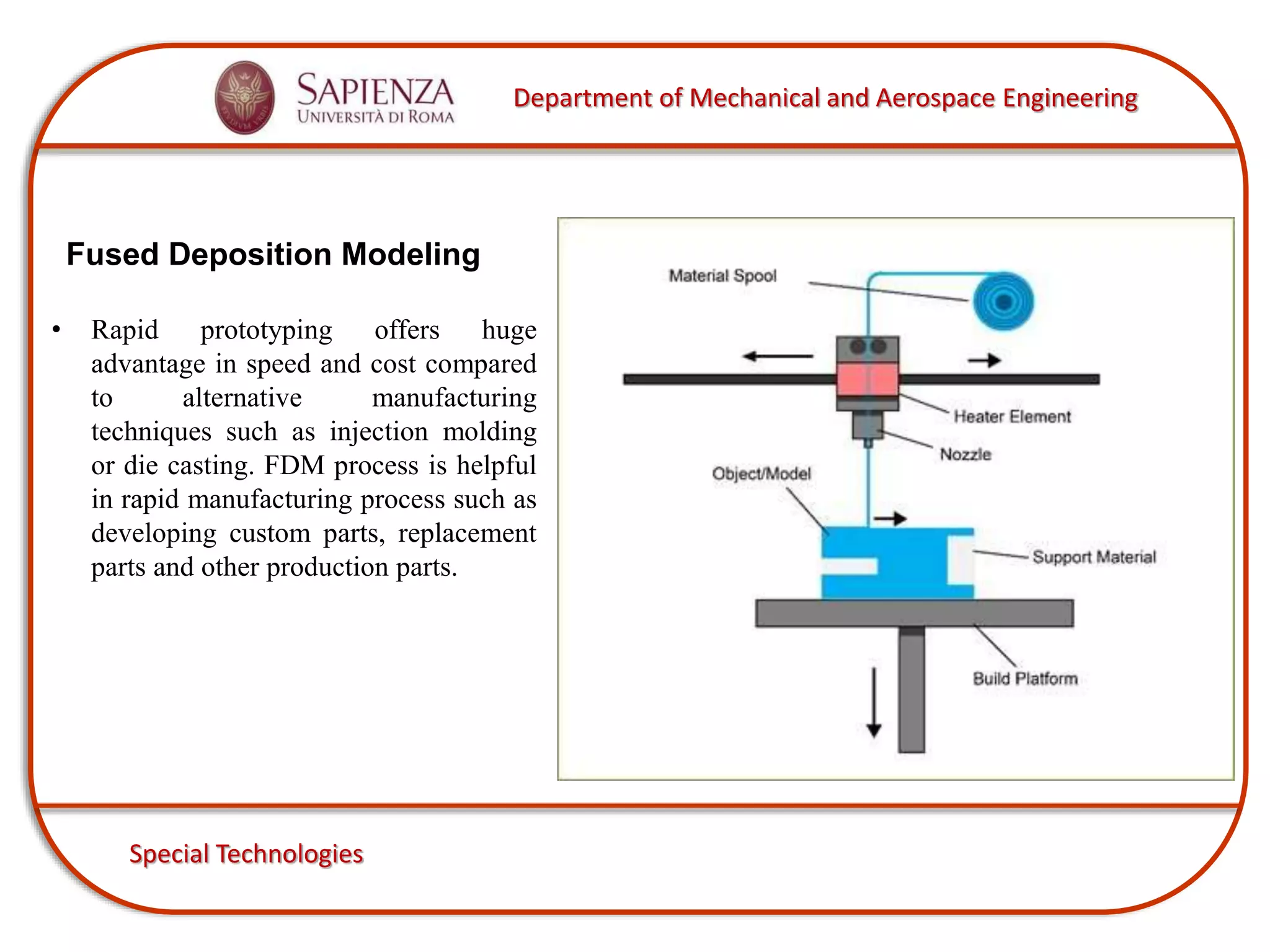 Department of Mechanical and Aerospace Engineering
Special Technologies
Fused Deposition Modeling
• Rapid prototyping offers huge
advantage in speed and cost compared
to alternative manufacturing
techniques such as injection molding
or die casting. FDM process is helpful
in rapid manufacturing process such as
developing custom parts, replacement
parts and other production parts.
 