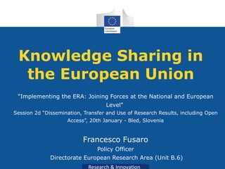 Knowledge Sharing in the European Union &quot;Implementing the ERA: Joining Forces at the National and European Level&quot;   Session 2d “Dissemination, Transfer and Use of Research Results, including Open Access”, 20th January - Bled, Slovenia Francesco Fusaro Policy Officer Directorate European Research Area (Unit B.6) 
