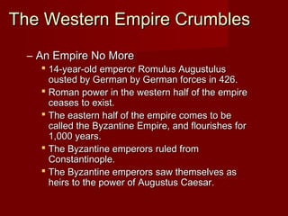 The Western Empire Crumbles
  – An Empire No More
     14-year-old emperor Romulus Augustulus
      ousted by German by German forces in 426.
     Roman power in the western half of the empire
      ceases to exist.
     The eastern half of the empire comes to be
      called the Byzantine Empire, and flourishes for
      1,000 years.
     The Byzantine emperors ruled from
      Constantinople.
     The Byzantine emperors saw themselves as
      heirs to the power of Augustus Caesar.
 