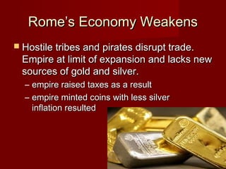 Rome’s Economy Weakens
 Hostile tribes and pirates disrupt trade.
  Empire at limit of expansion and lacks new
  sources of gold and silver.
  – empire raised taxes as a result
  – empire minted coins with less silver
    inflation resulted
 