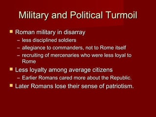 Military and Political Turmoil
   Roman military in disarray
    –   less disciplined soldiers
    –   allegiance to commanders, not to Rome itself
    –   recruiting of mercenaries who were less loyal to
        Rome
   Less loyalty among average citizens
    – Earlier Romans cared more about the Republic.
   Later Romans lose their sense of patriotism.
 