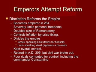 Emperors Attempt Reform
   Diocletian Reforms the Empire
    –   Becomes emperor in 284.
    –   Severely limits personal freedoms.
    –   Doubles size of Roman army.
    –   Controls inflation by price fixing.
    –   Divides the empire
          Greek speaking East (takes for himself)
          Latin-speaking West (appoints a co-ruler)
    –   Kept overall control.
    –   Retired in A.D. 305, but civil war broke out.
    –   Four rivals competed for control, including the
        commander Constantine
 