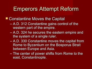 Emperors Attempt Reform
 Constantine Moves the Capital
  – A.D. 312 Constantine gains control of the
    western part of the empire.
  – A.D. 324 he secures the eastern empire and
    the system of a single ruler.
  – A.D. 330 Constantine moves the capital from
    Rome to Byzantium on the Bosporus Strait
    between Europe and Asia.
  – The center of power shifts from Rome to the
    east, Constantinople.
 