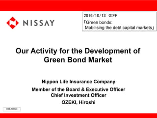 Our Activity for the Development of
Green Bond Market
Nippon Life Insurance Company
Member of the Board & Executive Officer
Chief Investment Officer
OZEKI, Hiroshi
2016/10/13 GIFF
「Green bonds:
Mobilising the debt capital markets」
H28-1095G
 