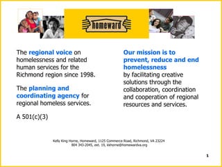 The  regional voice  on homelessness and related human services for the Richmond region since 1998. The  planning and coordinating agency  for regional homeless services. A 501(c)(3) Our mission is to prevent, reduce and end homelessness   by facilitating creative solutions through the collaboration, coordination and cooperation of regional resources and services. Kelly King Horne, Homeward, 1125 Commerce Road, Richmond, VA 23224  804 343-2045, ext. 19, kkhorne@homewardva.org 
