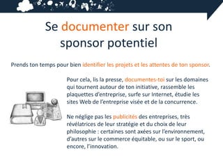 Se documenter sur son
                sponsor potentiel
Prends ton temps pour bien identifier les projets et les attentes de ton sponsor.

                      Pour cela, lis la presse, documentes-toi sur les domaines
                      qui tournent autour de ton initiative, rassemble les
                      plaquettes d’entreprise, surfe sur Internet, étudie les
                      sites Web de l’entreprise visée et de la concurrence.

                      Ne néglige pas les publicités des entreprises, très
                      révélatrices de leur stratégie et du choix de leur
                      philosophie : certaines sont axées sur l’environnement,
                      d’autres sur le commerce équitable, ou sur le sport, ou
                      encore, l’innovation.
 