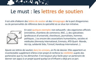 Le must : les lettres de soutien
Il est utile d’obtenir des lettres de soutien et des témoignages de la part d’organismes
ou de personnalités de référence dans la spécialité où se situe ton initiative.

                    En voici quelques exemples non exhaustifs : des organismes officiels
                    (ministères, chambres de commerce, MJC…), des spécialistes
                    (professeurs d’université, chercheurs, journalistes, hommes
                    politiques…) ou encore des associations humanitaires, sociales et
                    médicales (Amnesty International, Emmaüs, ATD Quart- Monde,
                    Act-Up, solidarité Sida, l’Unicef, Handicap International…).

Ajoute ces lettres de soutien dans les annexes, en fin de dossier. Elles apportent un
incontestable supplément d’âme à ton projet et renforce ta crédibilité auprès des
partenaires que tu iras démarcher. Il est toujours plus facile pour un partenaire de
donner son appui à un projet quand quelqu’un d’influent a déjà pris ce pari.
 