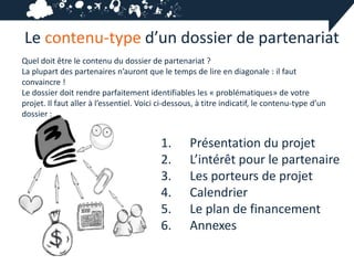 Le contenu-type d’un dossier de partenariat
Quel doit être le contenu du dossier de partenariat ?
La plupart des partenaires n’auront que le temps de lire en diagonale : il faut
convaincre !
Le dossier doit rendre parfaitement identifiables les « problématiques» de votre
projet. Il faut aller à l’essentiel. Voici ci-dessous, à titre indicatif, le contenu-type d’un
dossier :


                                           1.      Présentation du projet
                                           2.      L’intérêt pour le partenaire
                                           3.      Les porteurs de projet
                                           4.      Calendrier
                                           5.      Le plan de financement
                                           6.      Annexes
 