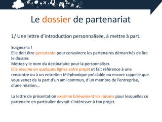 Le dossier de partenariat
1/ Une lettre d’introduction personnalisée, à mettre à part.

Soignez-la !
Elle doit être percutante pour convaincre les partenaires démarchés de lire
le dossier.
Mettez-y le nom du destinataire pour la personnaliser.
Elle résume en quelques lignes votre projet et fait référence à une
rencontre ou à un entretien téléphonique préalable ou encore rappelle que
vous venez de la part d’un ami commun, d’un membre de l’entreprise,
d’une relation…

La lettre de présentation exprime brièvement les raisons pour lesquelles ce
partenaire en particulier devrait s’intéresser à ton projet.
 