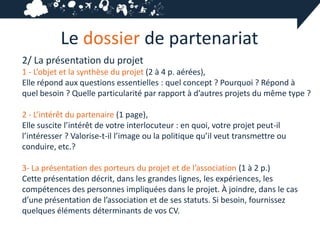 Le dossier de partenariat
2/ La présentation du projet
1 - L’objet et la synthèse du projet (2 à 4 p. aérées),
Elle répond aux questions essentielles : quel concept ? Pourquoi ? Répond à
quel besoin ? Quelle particularité par rapport à d’autres projets du même type ?

2 - L’intérêt du partenaire (1 page),
Elle suscite l’intérêt de votre interlocuteur : en quoi, votre projet peut-il
l’intéresser ? Valorise-t-il l’image ou la politique qu’il veut transmettre ou
conduire, etc.?

3- La présentation des porteurs du projet et de l’association (1 à 2 p.)
Cette présentation décrit, dans les grandes lignes, les expériences, les
compétences des personnes impliquées dans le projet. À joindre, dans le cas
d’une présentation de l’association et de ses statuts. Si besoin, fournissez
quelques éléments déterminants de vos CV.
 
