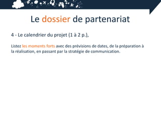Le dossier de partenariat
4 - Le calendrier du projet (1 à 2 p.),

Listez les moments forts avec des prévisions de dates, de la préparation à
la réalisation, en passant par la stratégie de communication.
 
