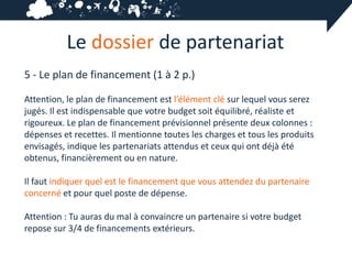 Le dossier de partenariat
5 - Le plan de financement (1 à 2 p.)

Attention, le plan de financement est l’élément clé sur lequel vous serez
jugés. Il est indispensable que votre budget soit équilibré, réaliste et
rigoureux. Le plan de financement prévisionnel présente deux colonnes :
dépenses et recettes. Il mentionne toutes les charges et tous les produits
envisagés, indique les partenariats attendus et ceux qui ont déjà été
obtenus, financièrement ou en nature.

Il faut indiquer quel est le financement que vous attendez du partenaire
concerné et pour quel poste de dépense.

Attention : Tu auras du mal à convaincre un partenaire si votre budget
repose sur 3/4 de financements extérieurs.
 