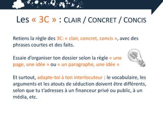 Les « 3C » : CLAIR / CONCRET / CONCIS
Retiens la règle des 3C: « clair, concret, concis », avec des
phrases courtes et des faits.

Essaie d’organiser ton dossier selon la règle « une
page, une idée » ou « un paragraphe, une idée »

Et surtout, adapte-toi à ton interlocuteur : le vocabulaire, les
arguments et les atouts de séduction doivent être différents,
selon que tu t’adresses à un financeur privé ou public, à un
média, etc.
 