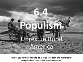 6.4Populism “What you farmers need to do is raise less corn and more Hell!” Mary Elizabeth Lease (1890) Populist Organizer Unrest in Rural America 