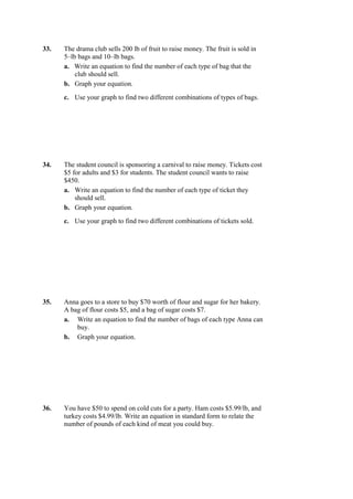 33.   The drama club sells 200 lb of fruit to raise money. The fruit is sold in
      5–lb bags and 10–lb bags.
      a. Write an equation to find the number of each type of bag that the
          club should sell.
      b. Graph your equation.
      c. Use your graph to find two different combinations of types of bags.




34.   The student council is sponsoring a carnival to raise money. Tickets cost
      $5 for adults and $3 for students. The student council wants to raise
      $450.
      a. Write an equation to find the number of each type of ticket they
          should sell.
      b. Graph your equation.
      c. Use your graph to find two different combinations of tickets sold.




35.   Anna goes to a store to buy $70 worth of flour and sugar for her bakery.
      A bag of flour costs $5, and a bag of sugar costs $7.
      a. Write an equation to find the number of bags of each type Anna can
          buy.
      b. Graph your equation.




36.   You have $50 to spend on cold cuts for a party. Ham costs $5.99/lb, and
      turkey costs $4.99/lb. Write an equation in standard form to relate the
      number of pounds of each kind of meat you could buy.
 