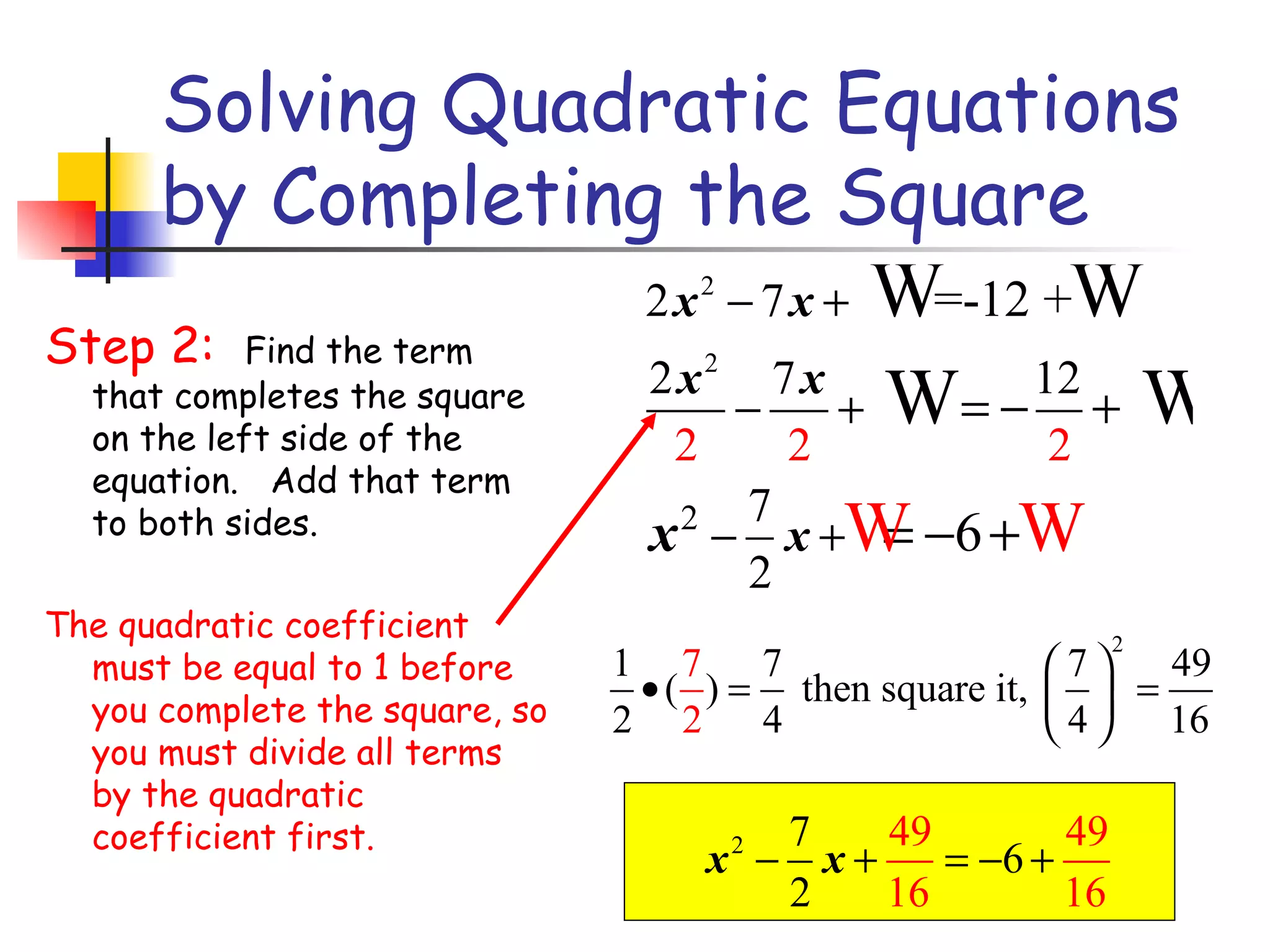 Solving Quadratic Equations by Completing the Square Step 2:  Find the term that completes the square on the left side of the equation.   Add that term to both sides. The quadratic coefficient must be equal to 1 before you complete the square, so you must divide all terms by the quadratic coefficient first. 