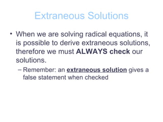 Extraneous Solutions
• When we are solving radical equations, it
  is possible to derive extraneous solutions,
  therefore we must ALWAYS check our
  solutions.
  – Remember: an extraneous solution gives a
    false statement when checked
 