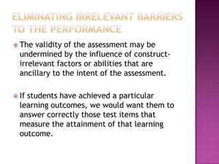  The  validity of the assessment may be
  undermined by the influence of construct-
  irrelevant factors or abilities that are
  ancillary to the intent of the assessment.

 Ifstudents have achieved a particular
  learning outcomes, we would want them to
  answer correctly those test items that
  measure the attainment of that learning
  outcome.
 