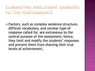  Factors, such as complex sentence structure,
 difficult vocabulary, and unclear type of
 response called for, are extraneous to the
 central purpose of the assessment; hence,
 they limit and modify the students’ responses
 and prevent them from showing their true
 levels of achievement.
 