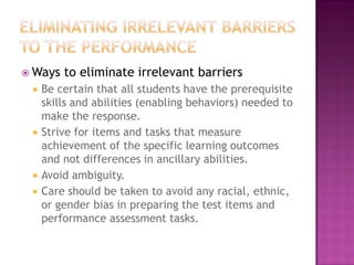  Ways   to eliminate irrelevant barriers
    Be certain that all students have the prerequisite
     skills and abilities (enabling behaviors) needed to
     make the response.
    Strive for items and tasks that measure
     achievement of the specific learning outcomes
     and not differences in ancillary abilities.
    Avoid ambiguity.
    Care should be taken to avoid any racial, ethnic,
     or gender bias in preparing the test items and
     performance assessment tasks.
 