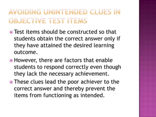  Test items should be constructed so that
  students obtain the correct answer only if
  they have attained the desired learning
  outcome.
 However, there are factors that enable
  students to respond correctly even though
  they lack the necessary achievement.
 These clues lead the poor achiever to the
  correct answer and thereby prevent the
  items from functioning as intended.
 