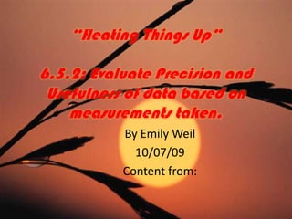 “Heating Things Up”6.5.2: Evaluate Precision and Usefulness of data based on measurements taken. By Emily Weil 10/07/09 Content from: 