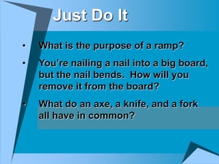 Just Do It
•   What is the purpose of a ramp?
•   You’re nailing a nail into a big board,
    but the nail bends. How will you
    remove it from the board?
•   What do an axe, a knife, and a fork
    all have in common?
 